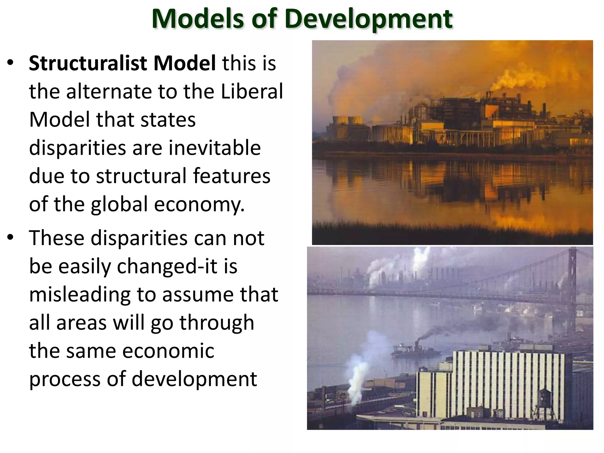 Models of Development
• Structuralist Model this is
the alternate to the Liberal
Model that states
disparities are inevitable
due to structural features
of the global economy.
• These disparities can not
be easily changed-it is
misleading to assume that
all areas will go through
the same economic
process of development
 
