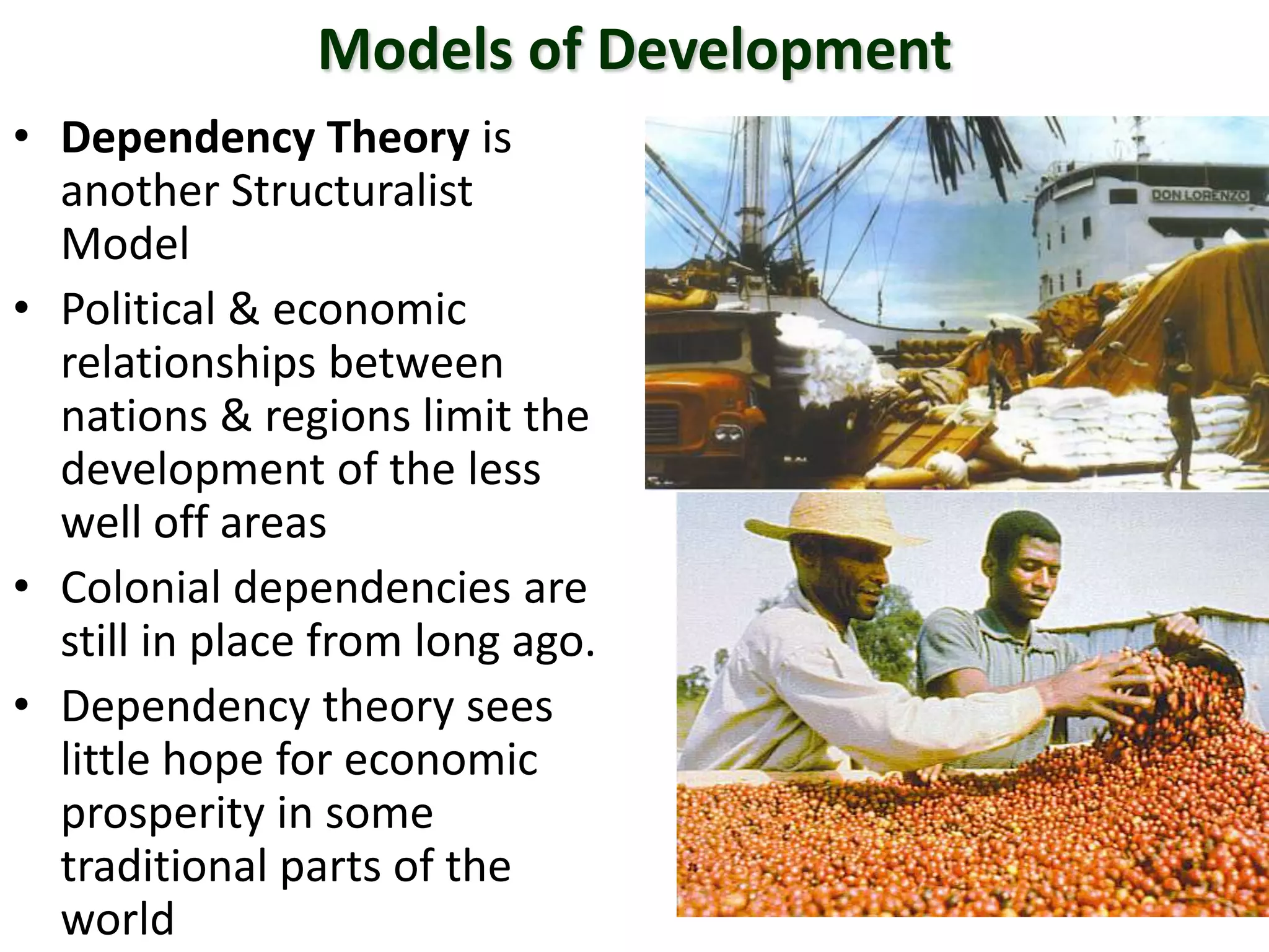 Models of Development
• Dependency Theory is
another Structuralist
Model
• Political & economic
relationships between
nations & regions limit the
development of the less
well off areas
• Colonial dependencies are
still in place from long ago.
• Dependency theory sees
little hope for economic
prosperity in some
traditional parts of the
world
 