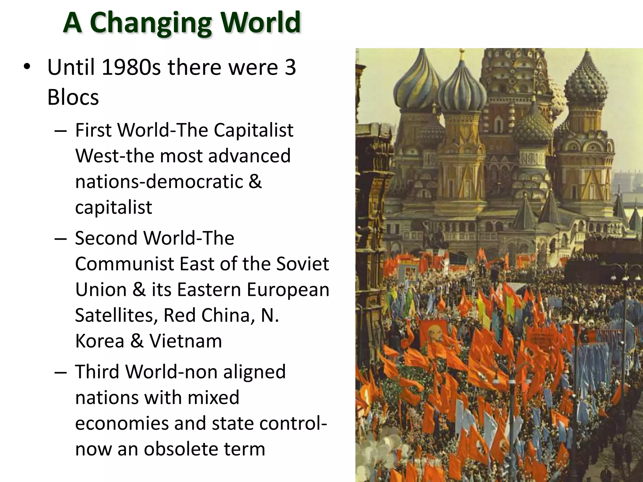 A Changing World
• Until 1980s there were 3
Blocs
– First World-The Capitalist
West-the most advanced
nations-democratic &
capitalist
– Second World-The
Communist East of the Soviet
Union & its Eastern European
Satellites, Red China, N.
Korea & Vietnam
– Third World-non aligned
nations with mixed
economies and state control-
now an obsolete term
 