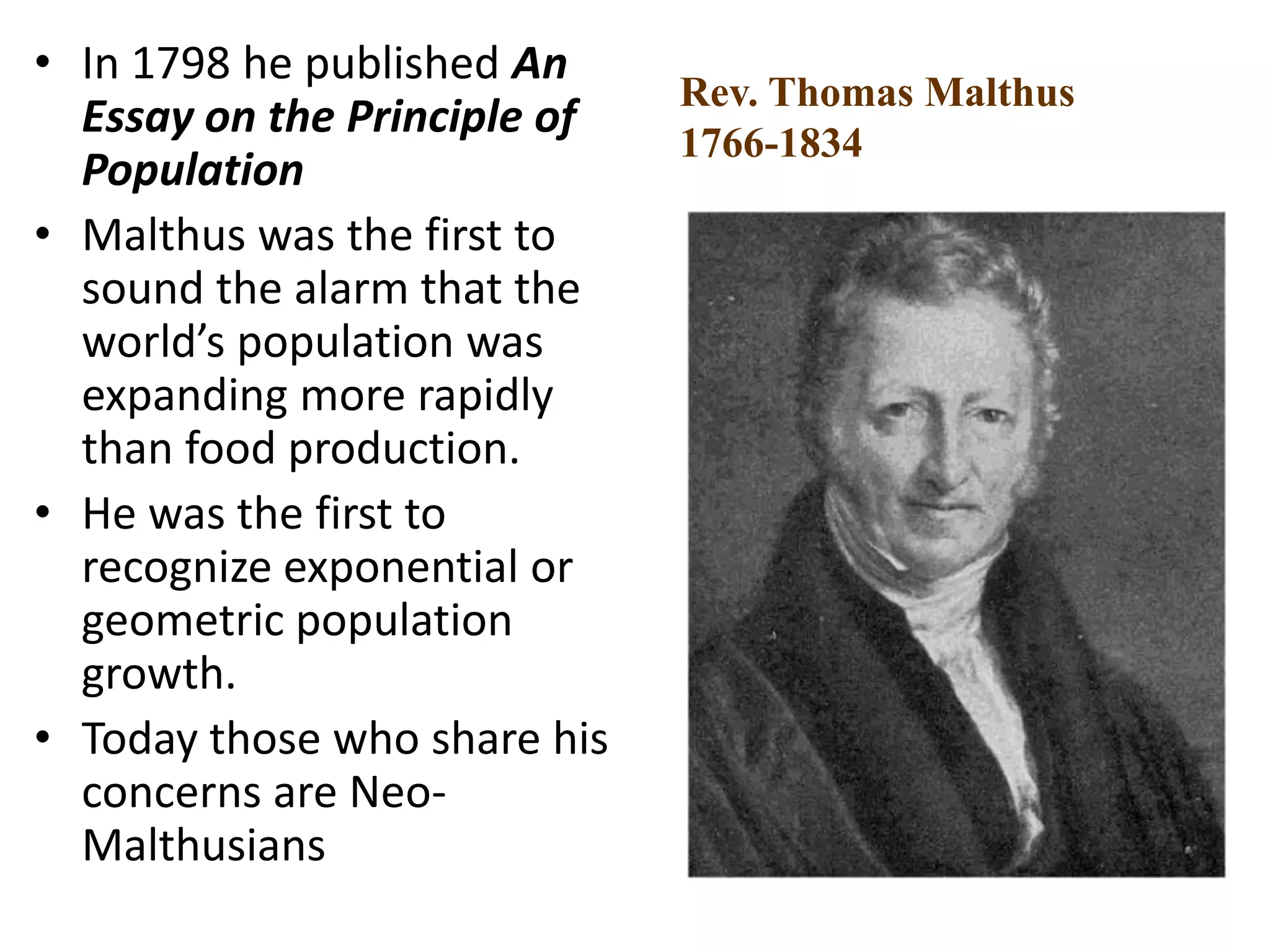 • In 1798 he published An
Essay on the Principle of
Population
• Malthus was the first to
sound the alarm that the
world’s population was
expanding more rapidly
than food production.
• He was the first to
recognize exponential or
geometric population
growth.
• Today those who share his
concerns are Neo-
Malthusians
Rev. Thomas Malthus
1766-1834
 