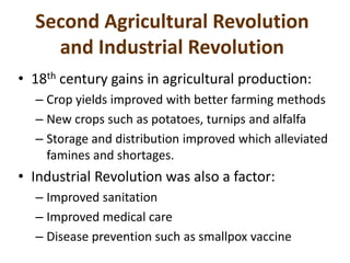 Second Agricultural Revolution
and Industrial Revolution
• 18th century gains in agricultural production:
– Crop yields improved with better farming methods
– New crops such as potatoes, turnips and alfalfa
– Storage and distribution improved which alleviated
famines and shortages.
• Industrial Revolution was also a factor:
– Improved sanitation
– Improved medical care
– Disease prevention such as smallpox vaccine
 