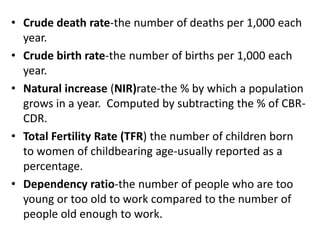 • Crude death rate-the number of deaths per 1,000 each
year.
• Crude birth rate-the number of births per 1,000 each
year.
• Natural increase (NIR)rate-the % by which a population
grows in a year. Computed by subtracting the % of CBR-
CDR.
• Total Fertility Rate (TFR) the number of children born
to women of childbearing age-usually reported as a
percentage.
• Dependency ratio-the number of people who are too
young or too old to work compared to the number of
people old enough to work.
 