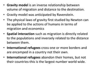 • Gravity model is an inverse relationship between
volume of migration and distance to the destination.
• Gravity model was anticipated by Ravenstein.
• The physical laws of gravity first studied by Newton can
be applied to the actions of humans in terms of
migration and economics
• Spatial interaction such as migration is directly related
to the populations and inversely related to the distance
between them.
• International refugees cross one or more borders and
are encamped in a country not their own.
• International refugees abandon their homes, but not
their countries-this is the largest number world wide.
 