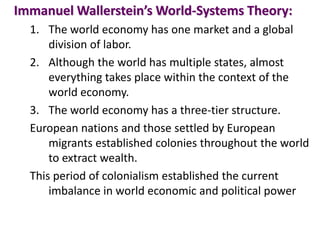 Immanuel Wallerstein’s World-Systems Theory:
1. The world economy has one market and a global
division of labor.
2. Although the world has multiple states, almost
everything takes place within the context of the
world economy.
3. The world economy has a three-tier structure.
European nations and those settled by European
migrants established colonies throughout the world
to extract wealth.
This period of colonialism established the current
imbalance in world economic and political power
 