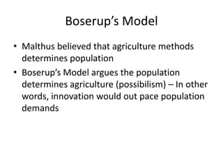 Boserup’s Model
• Malthus believed that agriculture methods
determines population
• Boserup’s Model argues the population
determines agriculture (possibilism) – In other
words, innovation would out pace population
demands
 