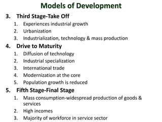 Models of Development
3. Third Stage-Take Off
1. Experiences industrial growth
2. Urbanization
3. Industrialization, technology & mass production
4. Drive to Maturity
1. Diffusion of technology
2. Industrial specialization
3. International trade
4. Modernization at the core
5. Population growth is reduced
5. Fifth Stage-Final Stage
1. Mass consumption-widespread production of goods &
services
2. High incomes
3. Majority of workforce in service sector
 