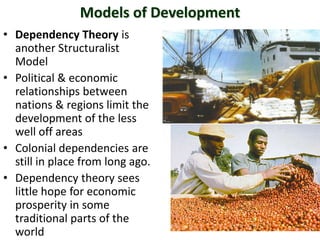 Models of Development
• Dependency Theory is
another Structuralist
Model
• Political & economic
relationships between
nations & regions limit the
development of the less
well off areas
• Colonial dependencies are
still in place from long ago.
• Dependency theory sees
little hope for economic
prosperity in some
traditional parts of the
world
 
