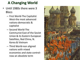 A Changing World
• Until 1980s there were 3
Blocs
– First World-The Capitalist
West-the most advanced
nations-democratic &
capitalist
– Second World-The
Communist East of the Soviet
Union & its Eastern European
Satellites, Red China, N.
Korea & Vietnam
– Third World-non aligned
nations with mixed
economies and state control-
now an obsolete term
 