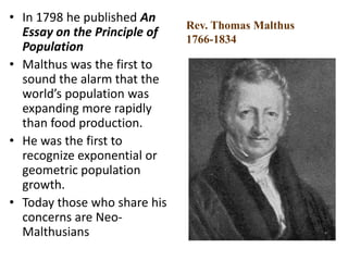 • In 1798 he published An
Essay on the Principle of
Population
• Malthus was the first to
sound the alarm that the
world’s population was
expanding more rapidly
than food production.
• He was the first to
recognize exponential or
geometric population
growth.
• Today those who share his
concerns are Neo-
Malthusians
Rev. Thomas Malthus
1766-1834
 