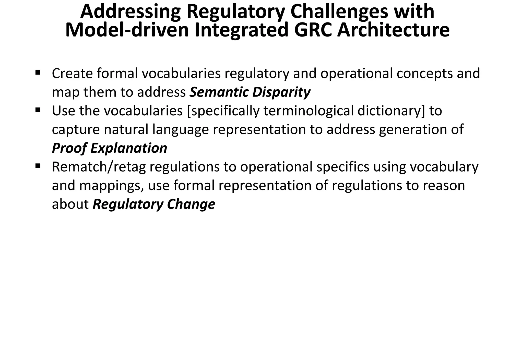 Create formal vocabularies regulatory and operational concepts and
map them to address Semantic Disparity
 Use the vocabularies [specifically terminological dictionary] to
capture natural language representation to address generation of
Proof Explanation
 Rematch/retag regulations to operational specifics using vocabulary
and mappings, use formal representation of regulations to reason
about Regulatory Change
Addressing Regulatory Challenges with
Model-driven Integrated GRC Architecture
 