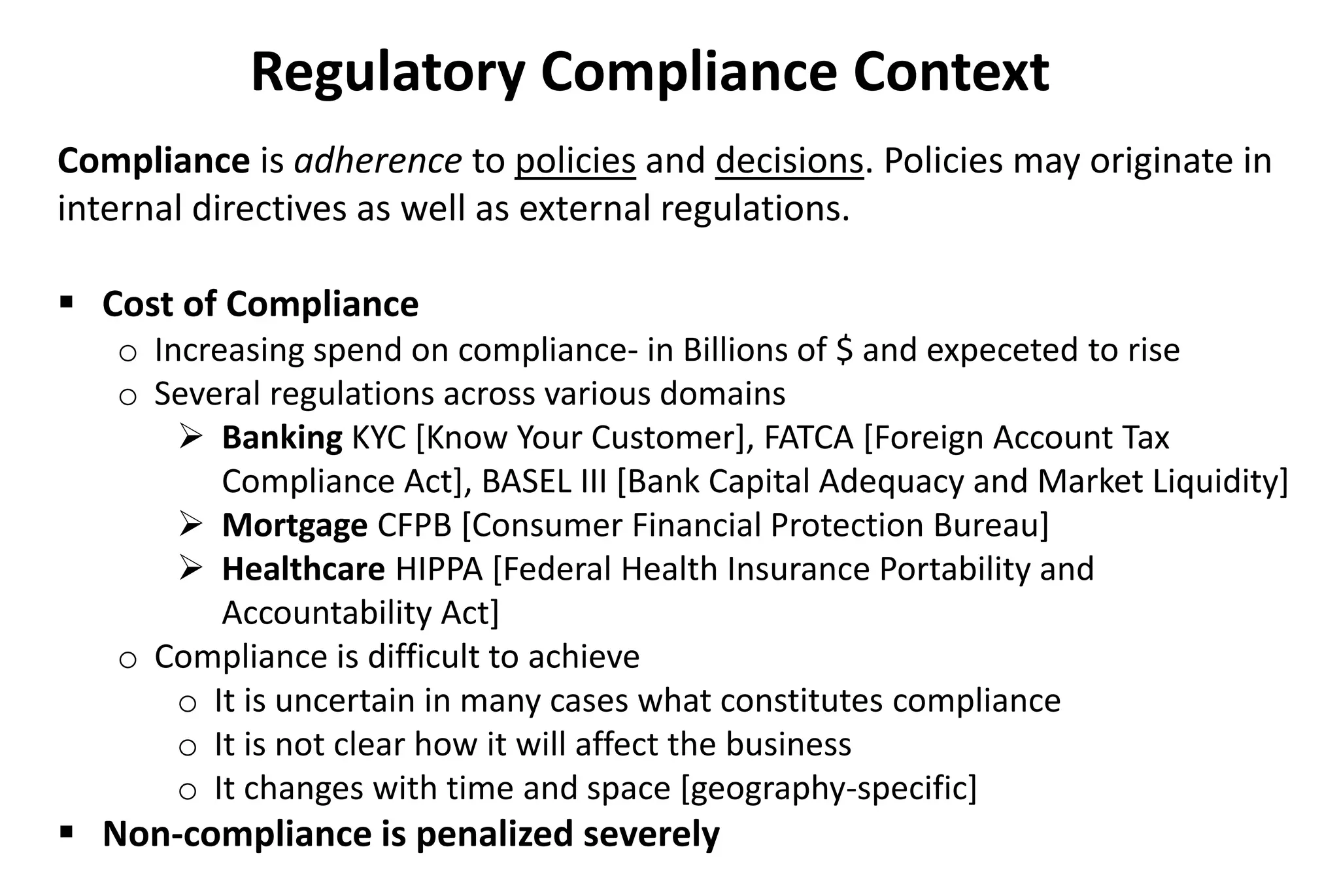 Compliance is adherence to policies and decisions. Policies may originate in
internal directives as well as external regulations.
 Cost of Compliance
o Increasing spend on compliance- in Billions of $ and expeceted to rise
o Several regulations across various domains
 Banking KYC [Know Your Customer], FATCA [Foreign Account Tax
Compliance Act], BASEL III [Bank Capital Adequacy and Market Liquidity]
 Mortgage CFPB [Consumer Financial Protection Bureau]
 Healthcare HIPPA [Federal Health Insurance Portability and
Accountability Act]
o Compliance is difficult to achieve
o It is uncertain in many cases what constitutes compliance
o It is not clear how it will affect the business
o It changes with time and space [geography-specific]
 Non-compliance is penalized severely
Regulatory Compliance Context
 