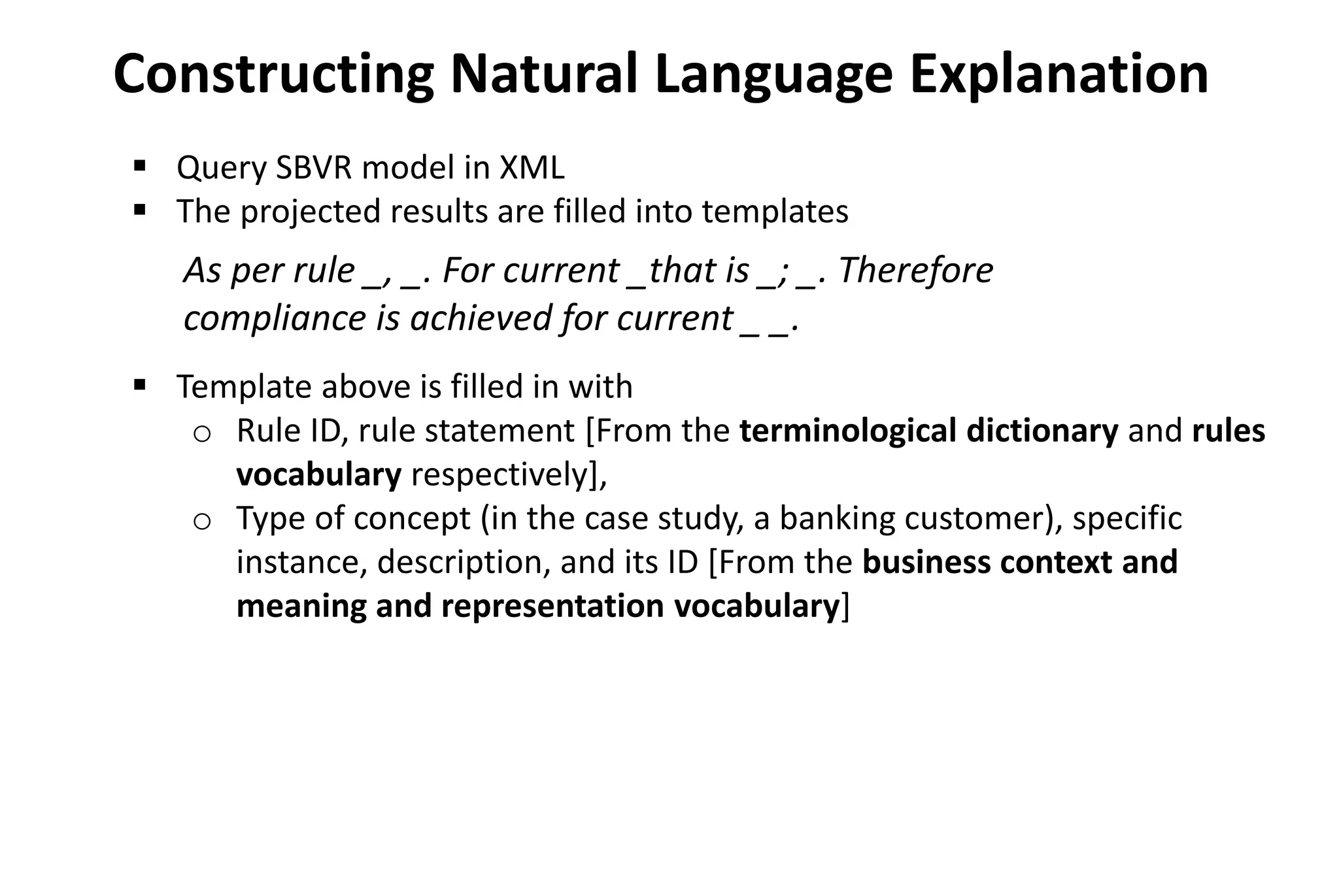  Query SBVR model in XML
 The projected results are filled into templates
 Template above is filled in with
o Rule ID, rule statement [From the terminological dictionary and rules
vocabulary respectively],
o Type of concept (in the case study, a banking customer), specific
instance, description, and its ID [From the business context and
meaning and representation vocabulary]
Constructing Natural Language Explanation
As per rule _, _. For current _that is _; _. Therefore
compliance is achieved for current _ _.
 
