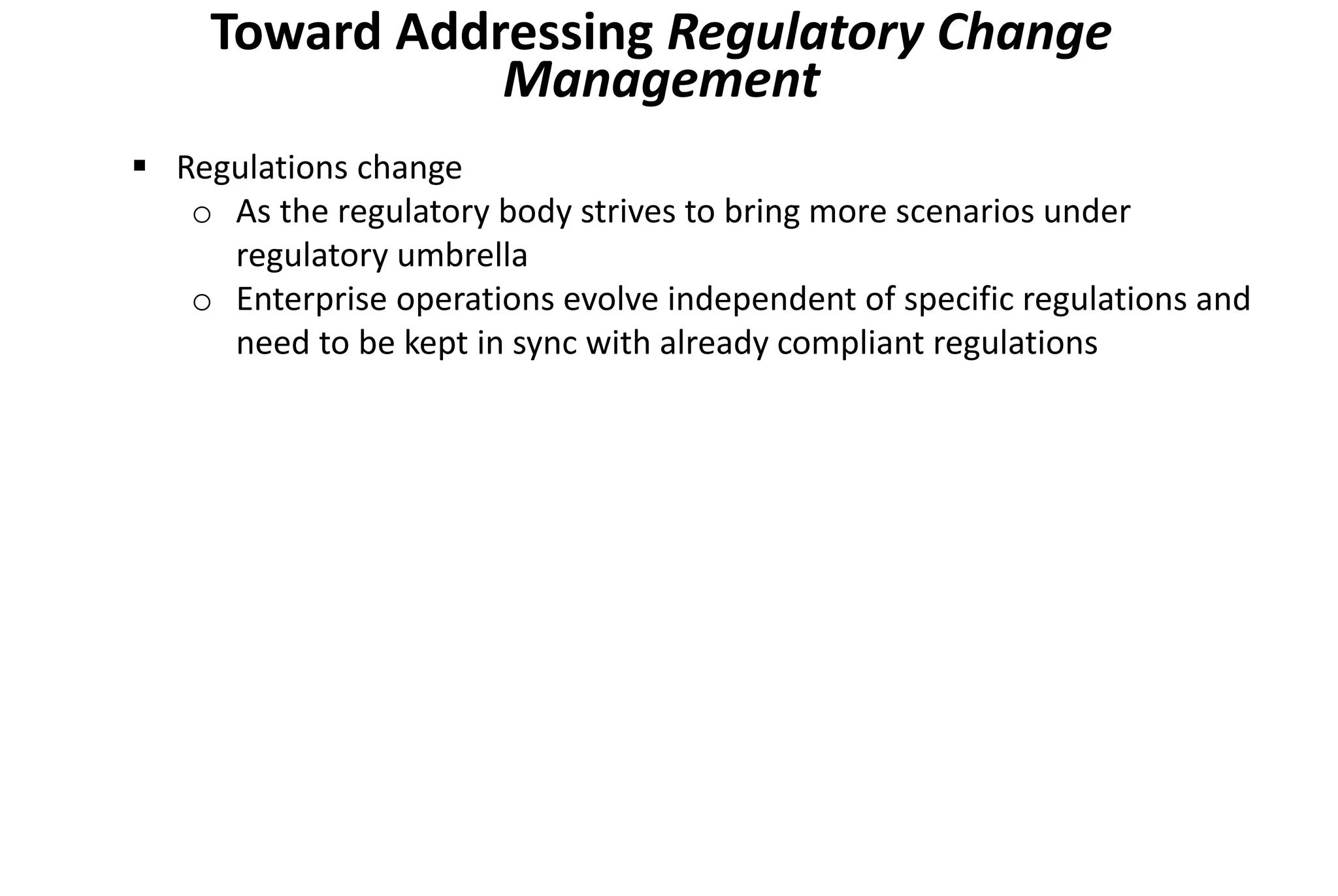 Toward Addressing Regulatory Change
Management
 Regulations change
o As the regulatory body strives to bring more scenarios under
regulatory umbrella
o Enterprise operations evolve independent of specific regulations and
need to be kept in sync with already compliant regulations
 