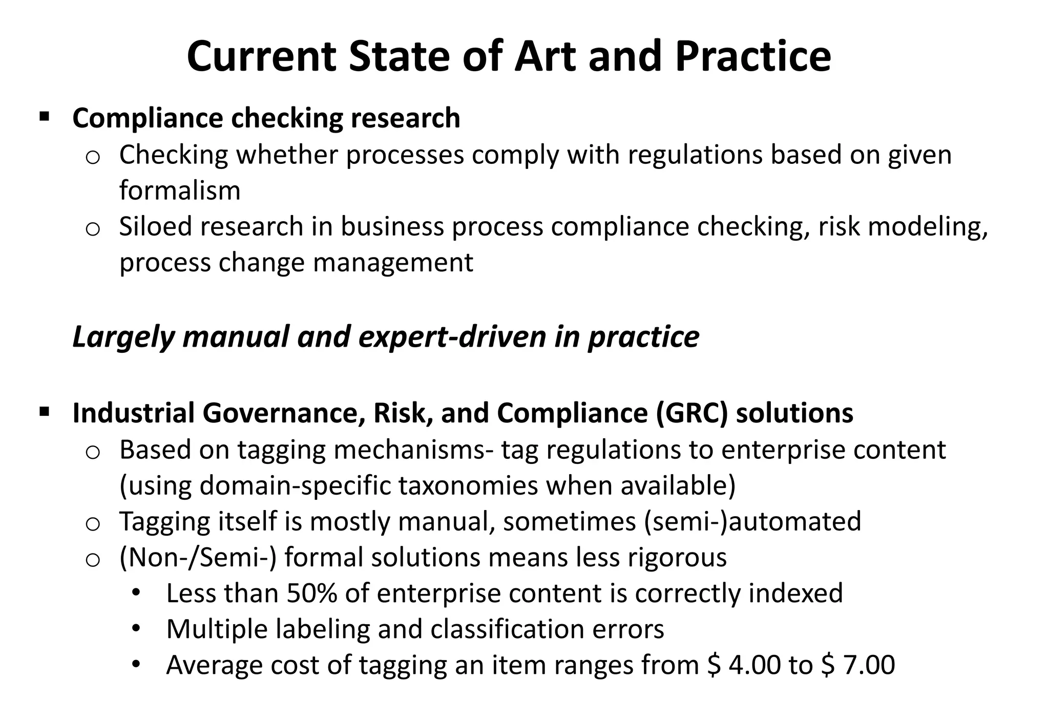  Compliance checking research
o Checking whether processes comply with regulations based on given
formalism
o Siloed research in business process compliance checking, risk modeling,
process change management
Largely manual and expert-driven in practice
 Industrial Governance, Risk, and Compliance (GRC) solutions
o Based on tagging mechanisms- tag regulations to enterprise content
(using domain-specific taxonomies when available)
o Tagging itself is mostly manual, sometimes (semi-)automated
o (Non-/Semi-) formal solutions means less rigorous
• Less than 50% of enterprise content is correctly indexed
• Multiple labeling and classification errors
• Average cost of tagging an item ranges from $ 4.00 to $ 7.00
Current State of Art and Practice
 