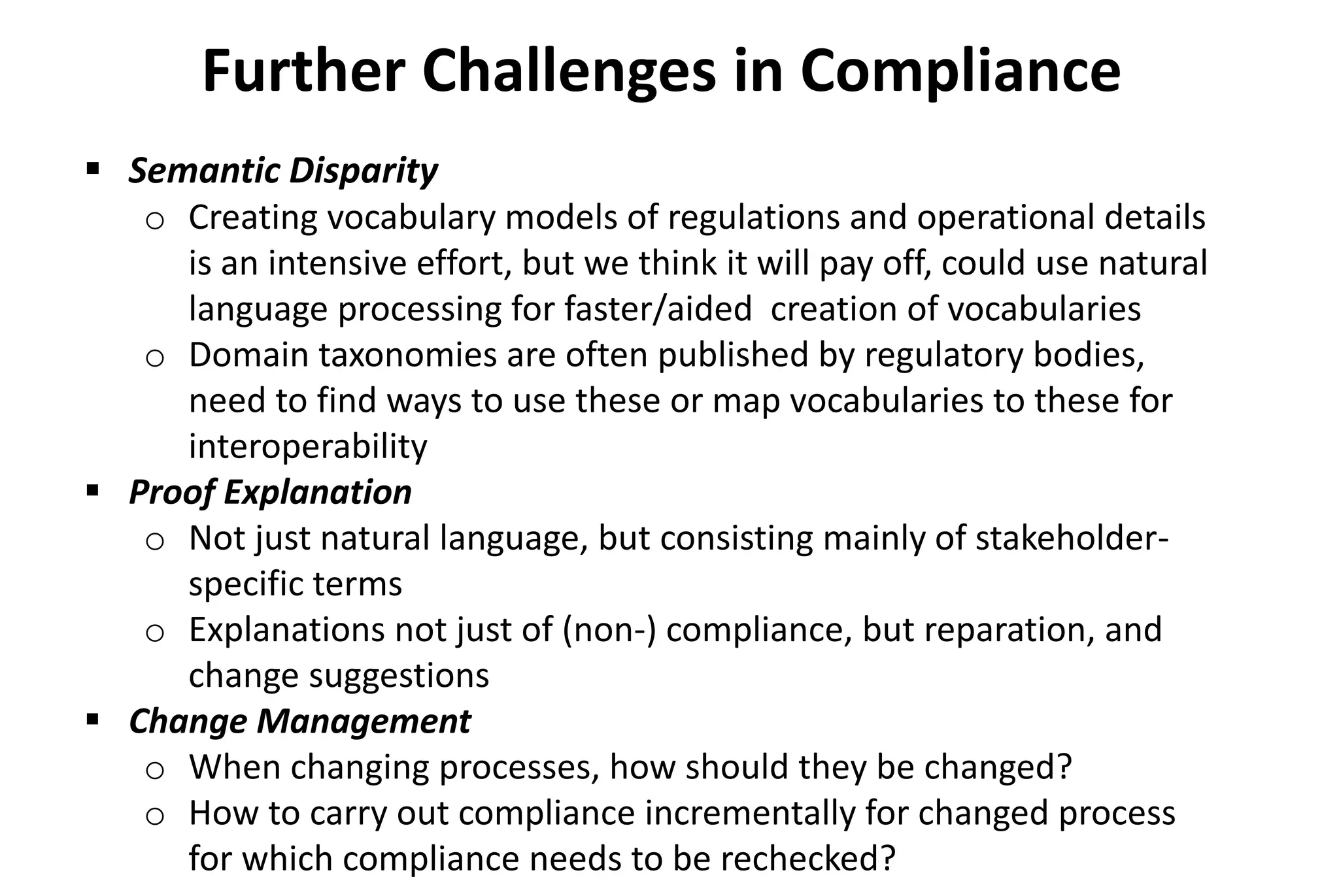 Further Challenges in Compliance
 Semantic Disparity
o Creating vocabulary models of regulations and operational details
is an intensive effort, but we think it will pay off, could use natural
language processing for faster/aided creation of vocabularies
o Domain taxonomies are often published by regulatory bodies,
need to find ways to use these or map vocabularies to these for
interoperability
 Proof Explanation
o Not just natural language, but consisting mainly of stakeholder-
specific terms
o Explanations not just of (non-) compliance, but reparation, and
change suggestions
 Change Management
o When changing processes, how should they be changed?
o How to carry out compliance incrementally for changed process
for which compliance needs to be rechecked?
 
