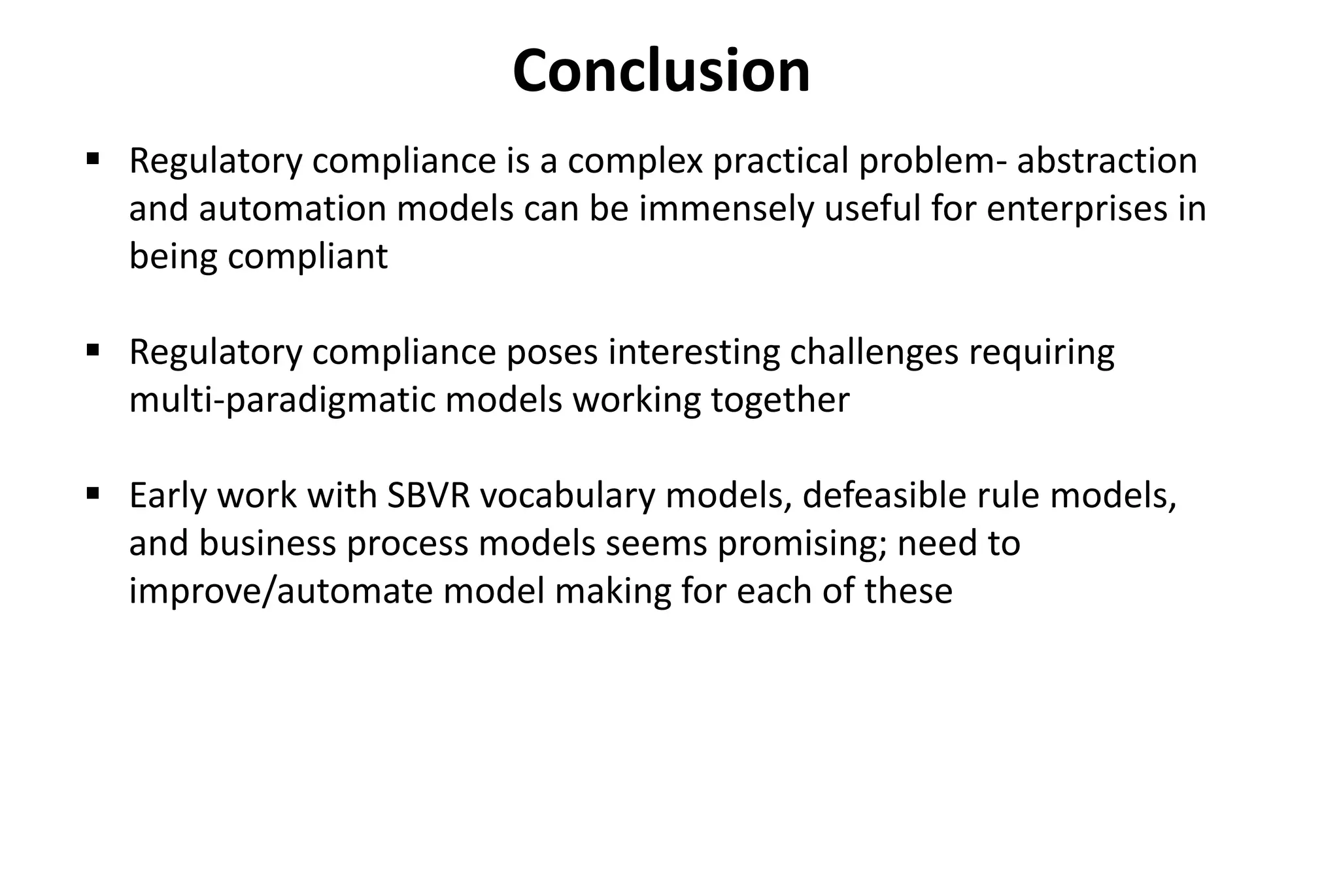 Conclusion
 Regulatory compliance is a complex practical problem- abstraction
and automation models can be immensely useful for enterprises in
being compliant
 Regulatory compliance poses interesting challenges requiring
multi-paradigmatic models working together
 Early work with SBVR vocabulary models, defeasible rule models,
and business process models seems promising; need to
improve/automate model making for each of these
 