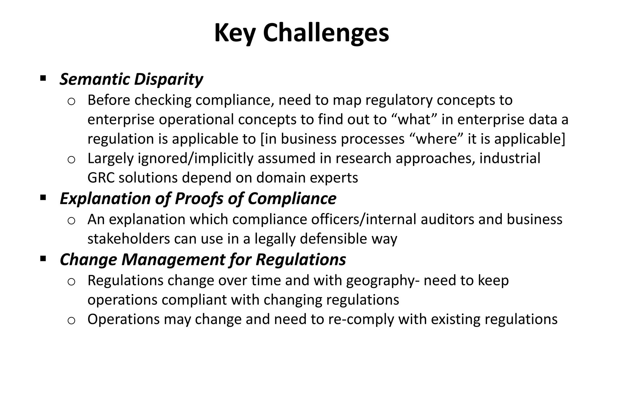  Semantic Disparity
o Before checking compliance, need to map regulatory concepts to
enterprise operational concepts to find out to “what” in enterprise data a
regulation is applicable to [in business processes “where” it is applicable]
o Largely ignored/implicitly assumed in research approaches, industrial
GRC solutions depend on domain experts
 Explanation of Proofs of Compliance
o An explanation which compliance officers/internal auditors and business
stakeholders can use in a legally defensible way
 Change Management for Regulations
o Regulations change over time and with geography- need to keep
operations compliant with changing regulations
o Operations may change and need to re-comply with existing regulations
Key Challenges
 