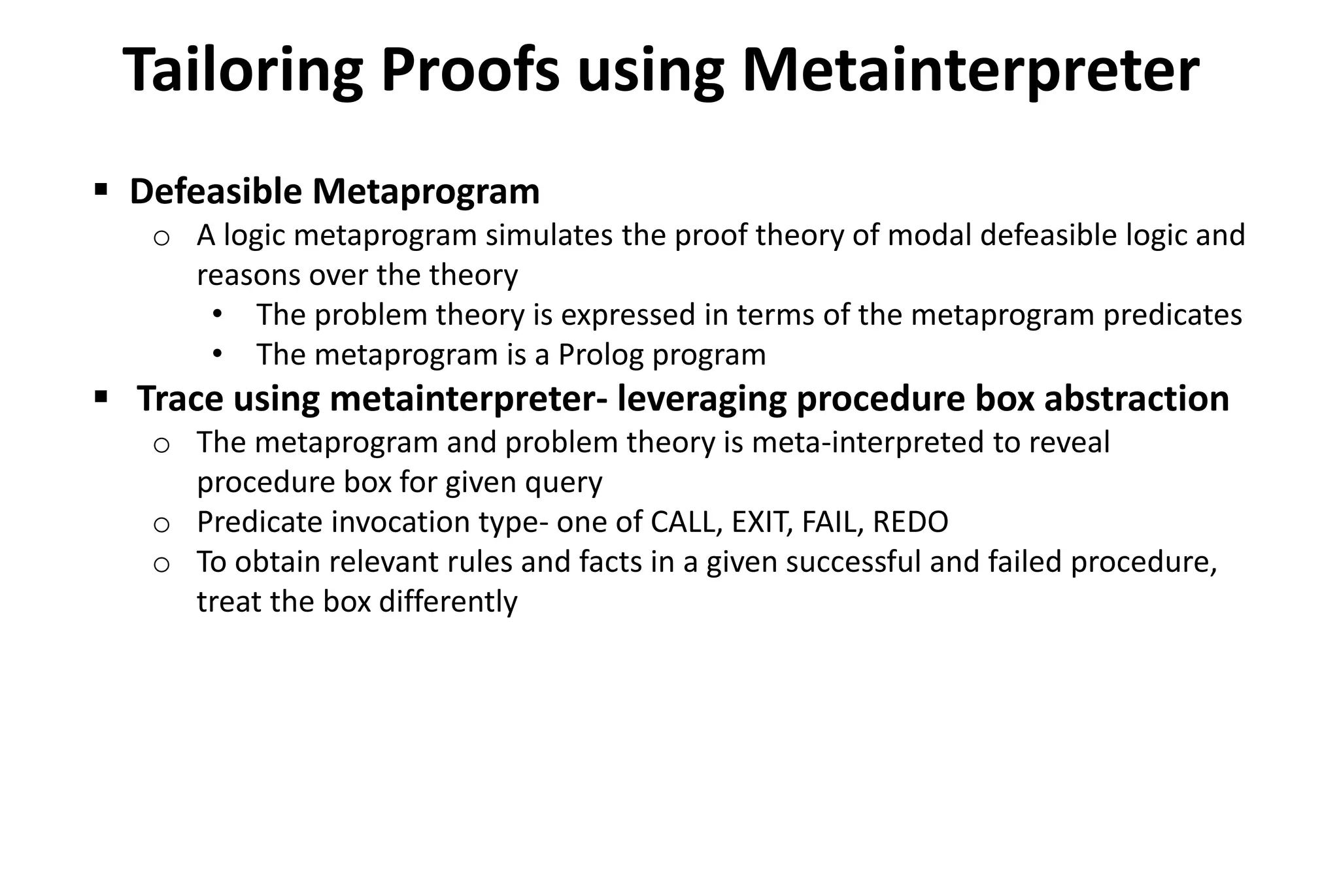 Tailoring Proofs using Metainterpreter
 Defeasible Metaprogram
o A logic metaprogram simulates the proof theory of modal defeasible logic and
reasons over the theory
• The problem theory is expressed in terms of the metaprogram predicates
• The metaprogram is a Prolog program
 Trace using metainterpreter- leveraging procedure box abstraction
o The metaprogram and problem theory is meta-interpreted to reveal
procedure box for given query
o Predicate invocation type- one of CALL, EXIT, FAIL, REDO
o To obtain relevant rules and facts in a given successful and failed procedure,
treat the box differently
 
