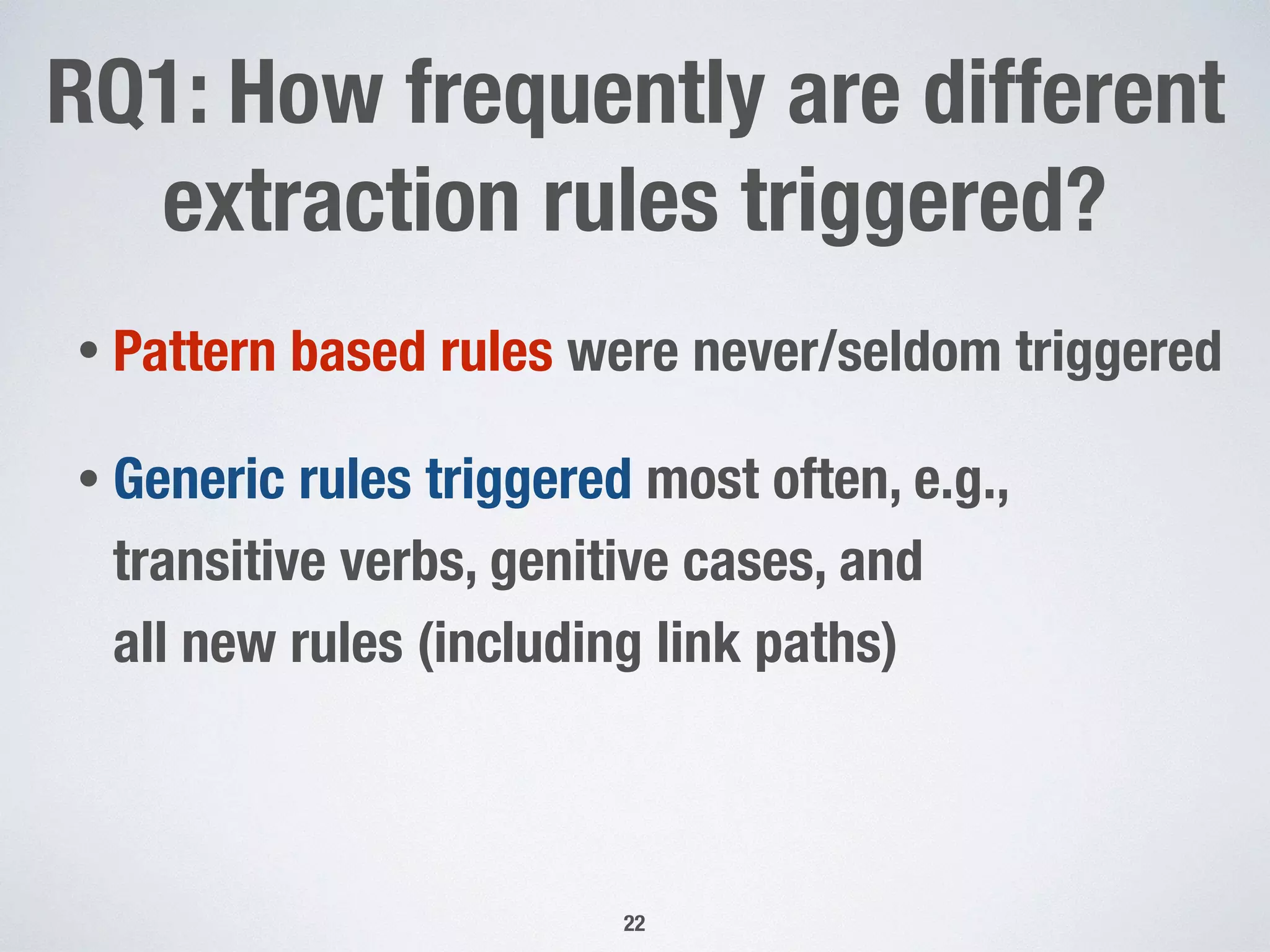 RQ1: How frequently are different
extraction rules triggered?
• Pattern based rules were never/seldom triggered
• Generic rules triggered most often, e.g.,
transitive verbs, genitive cases, and  
all new rules (including link paths)
22
 