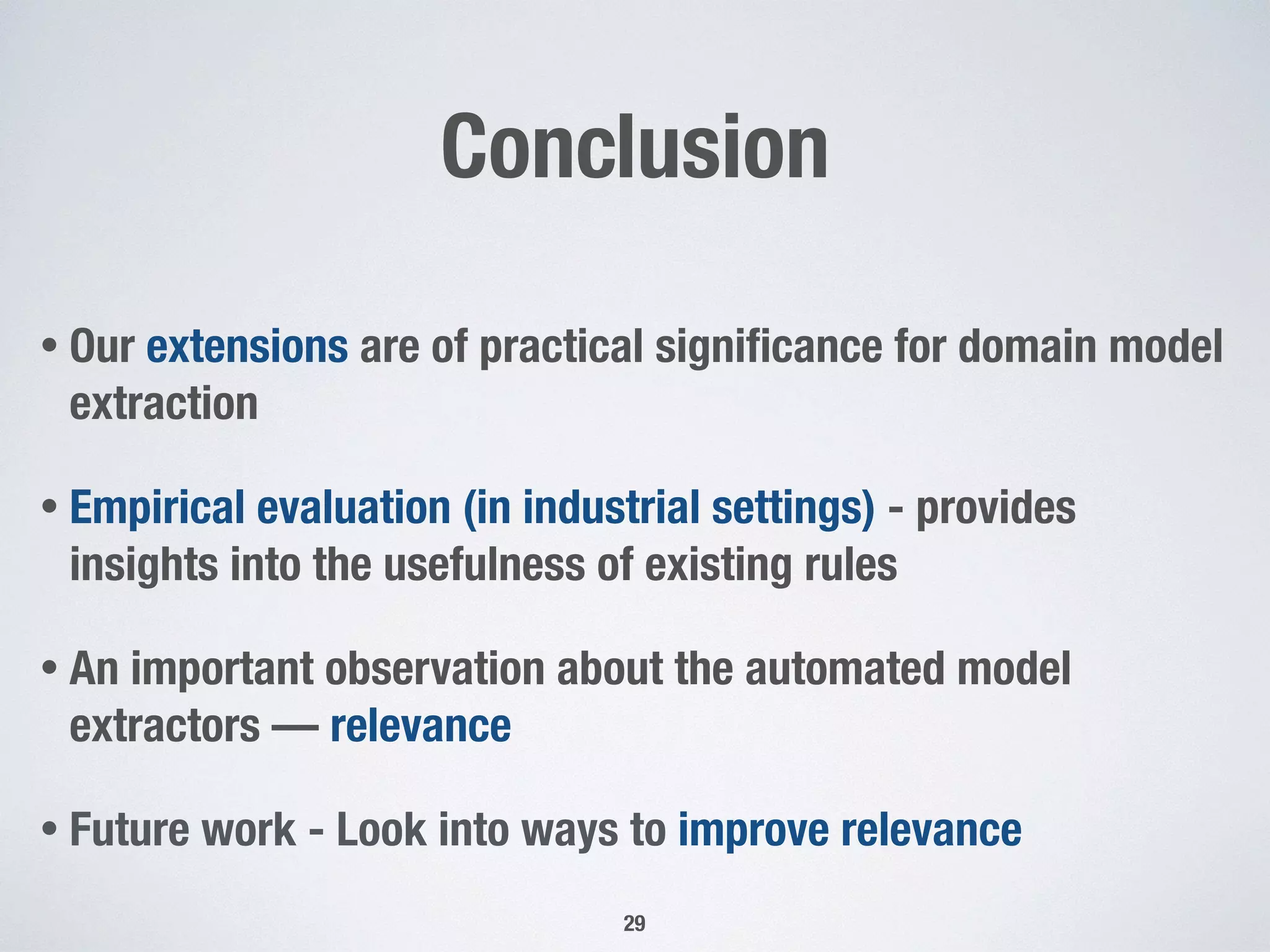 Conclusion
• Our extensions are of practical signiﬁcance for domain model
extraction
• Empirical evaluation (in industrial settings) - provides
insights into the usefulness of existing rules
• An important observation about the automated model
extractors — relevance
• Future work - Look into ways to improve relevance
29
 