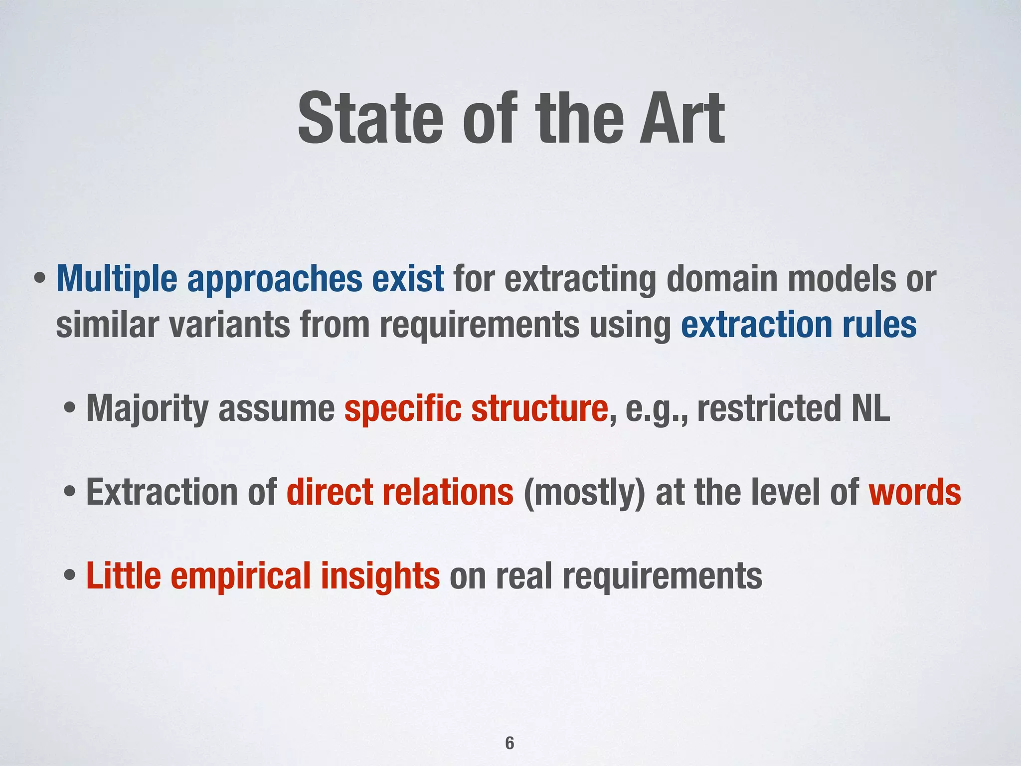 State of the Art
• Multiple approaches exist for extracting domain models or
similar variants from requirements using extraction rules
• Majority assume speciﬁc structure, e.g., restricted NL
• Extraction of direct relations (mostly) at the level of words
• Little empirical insights on real requirements
6
 