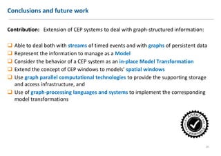 Conclusions and future work
Contribution: Extension of CEP systems to deal with graph-structured information:
 Able to deal both with streams of timed events and with graphs of persistent data
 Represent the information to manage as a Model
 Consider the behavior of a CEP system as an in-place Model Transformation
 Extend the concept of CEP windows to models’ spatial windows
 Use graph parallel computational technologies to provide the supporting storage
and access infrastructure, and
 Use of graph-processing languages and systems to implement the corresponding
model transformations
20
 