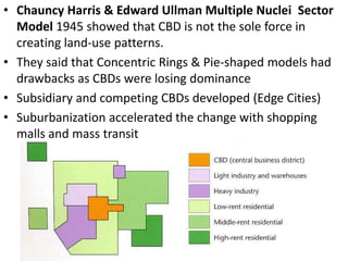 • Chauncy Harris & Edward Ullman Multiple Nuclei Sector
  Model 1945 showed that CBD is not the sole force in
  creating land-use patterns.
• They said that Concentric Rings & Pie-shaped models had
  drawbacks as CBDs were losing dominance
• Subsidiary and competing CBDs developed (Edge Cities)
• Suburbanization accelerated the change with shopping
  malls and mass transit
 