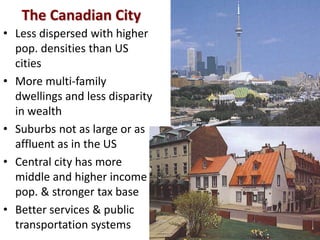 The Canadian City
• Less dispersed with higher
  pop. densities than US
  cities
• More multi-family
  dwellings and less disparity
  in wealth
• Suburbs not as large or as
  affluent as in the US
• Central city has more
  middle and higher income
  pop. & stronger tax base
• Better services & public
  transportation systems
 