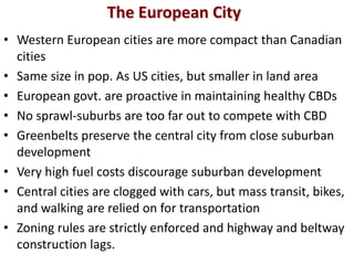 The European City
• Western European cities are more compact than Canadian
  cities
• Same size in pop. As US cities, but smaller in land area
• European govt. are proactive in maintaining healthy CBDs
• No sprawl-suburbs are too far out to compete with CBD
• Greenbelts preserve the central city from close suburban
  development
• Very high fuel costs discourage suburban development
• Central cities are clogged with cars, but mass transit, bikes,
  and walking are relied on for transportation
• Zoning rules are strictly enforced and highway and beltway
  construction lags.
 