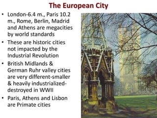 The European City
• London-6.4 m., Paris 10.2
  m., Rome, Berlin, Madrid
  and Athens are megacities
  by world standards
• These are historic cities
  not impacted by the
  Industrial Revolution
• British Midlands &
  German Ruhr valley cities
  are very different-smaller
  & heavily industrialized-
  destroyed in WWII
• Paris, Athens and Lisbon
  are Primate cities
 