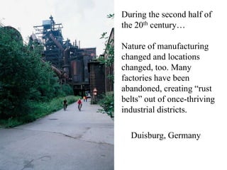 During the second half of
the 20th century…

Nature of manufacturing
changed and locations
changed, too. Many
factories have been
abandoned, creating “rust
belts” out of once-thriving
industrial districts.

  Duisburg, Germany
 
