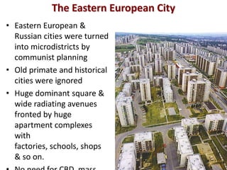 The Eastern European City
• Eastern European &
  Russian cities were turned
  into microdistricts by
  communist planning
• Old primate and historical
  cities were ignored
• Huge dominant square &
  wide radiating avenues
  fronted by huge
  apartment complexes
  with
  factories, schools, shops
  & so on.
 