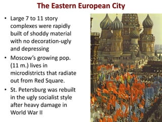 The Eastern European City
• Large 7 to 11 story
  complexes were rapidly
  built of shoddy material
  with no decoration-ugly
  and depressing
• Moscow’s growing pop.
  (11 m.) lives in
  microdistricts that radiate
  out from Red Square.
• St. Petersburg was rebuilt
  in the ugly socialist style
  after heavy damage in
  World War II
 