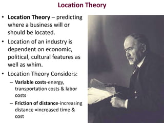 Location Theory
• Location Theory – predicting
  where a business will or
  should be located.
• Location of an industry is
  dependent on economic,
  political, cultural features as
  well as whim.
• Location Theory Considers:
   – Variable costs-energy,
     transportation costs & labor
     costs
   – Friction of distance-increasing
     distance =increased time &
     cost
 