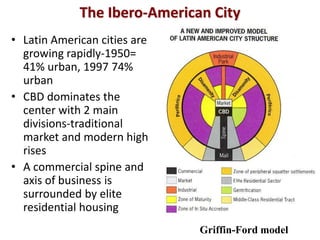 The Ibero-American City
• Latin American cities are
  growing rapidly-1950=
  41% urban, 1997 74%
  urban
• CBD dominates the
  center with 2 main
  divisions-traditional
  market and modern high
  rises
• A commercial spine and
  axis of business is
  surrounded by elite
  residential housing
                              Griffin-Ford model
 