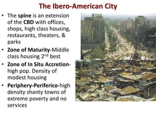 The Ibero-American City
• The spine is an extension
  of the CBD with offices,
  shops, high class housing,
  restaurants, theaters, &
  parks
• Zone of Maturity-Middle
  class housing 2nd best
• Zone of In Situ Accretion-
  high pop. Density of
  modest housing
• Periphery-Periferico-high
  density shanty towns of
  extreme poverty and no
  services
 