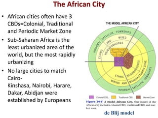 The African City
• African cities often have 3
  CBDs=Colonial, Traditional
  and Periodic Market Zone
• Sub-Saharan Africa is the
  least urbanized area of the
  world, but the most rapidly
  urbanizing
• No large cities to match
  Cairo-
  Kinshasa, Nairobi, Harare,
  Dakar, Abidjan were
  established by Europeans

                                   de Blij model
 