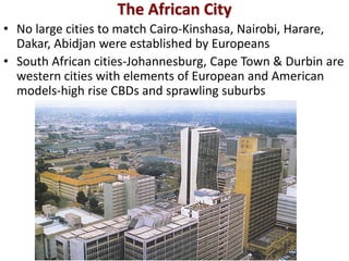 The African City
• No large cities to match Cairo-Kinshasa, Nairobi, Harare,
  Dakar, Abidjan were established by Europeans
• South African cities-Johannesburg, Cape Town & Durbin are
  western cities with elements of European and American
  models-high rise CBDs and sprawling suburbs
 