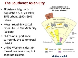 The Southeast Asian City
• SE Asia-rapid growth of
  population & cities-1950-
  15% urban, 1990s-29%
  urban
• Most growth in coastal
  cities like Ho Chi Minh City
  (Saigon)
• Old colonial port zone
  surrounds the commercial
  district
• Unlike Western cities-no
  formal business zone, but
  separate clusters              McGee model
 
