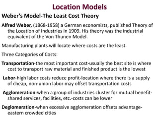 Location Models
Weber’s Model-The Least Cost Theory
Alfred Weber, (1868-1958) a German economists, published Theory of
   the Location of Industries in 1909. His theory was the industrial
   equivalent of the Von Thunen Model.
Manufacturing plants will locate where costs are the least.
Three Categories of Costs:
Transportation-the most important cost-usually the best site is where
   cost to transport raw material and finished product is the lowest
Labor-high labor costs reduce profit-location where there is a supply
  of cheap, non-union labor may offset transportation costs
Agglomeration-when a group of industries cluster for mutual benefit-
  shared services, facilities, etc.-costs can be lower
Deglomeration-when excessive agglomeration offsets advantage-
  eastern crowded cities
 