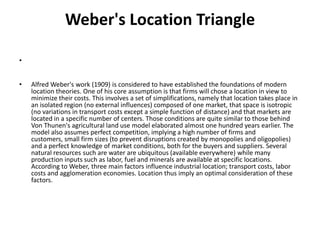 Weber's Location Triangle

•


•   Alfred Weber's work (1909) is considered to have established the foundations of modern
    location theories. One of his core assumption is that firms will chose a location in view to
    minimize their costs. This involves a set of simplifications, namely that location takes place in
    an isolated region (no external influences) composed of one market, that space is isotropic
    (no variations in transport costs except a simple function of distance) and that markets are
    located in a specific number of centers. Those conditions are quite similar to those behind
    Von Thunen's agricultural land use model elaborated almost one hundred years earlier. The
    model also assumes perfect competition, implying a high number of firms and
    customers, small firm sizes (to prevent disruptions created by monopolies and oligopolies)
    and a perfect knowledge of market conditions, both for the buyers and suppliers. Several
    natural resources such are water are ubiquitous (available everywhere) while many
    production inputs such as labor, fuel and minerals are available at specific locations.
    According to Weber, three main factors influence industrial location; transport costs, labor
    costs and agglomeration economies. Location thus imply an optimal consideration of these
    factors.
 