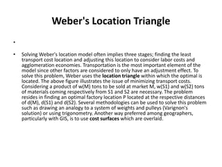 Weber's Location Triangle
•

•   Solving Weber's location model often implies three stages; finding the least
    transport cost location and adjusting this location to consider labor costs and
    agglomeration economies. Transportation is the most important element of the
    model since other factors are considered to only have an adjustment effect. To
    solve this problem, Weber uses the location triangle within which the optimal is
    located. The above figure illustrates the issue of minimizing transport costs.
    Considering a product of w(M) tons to be sold at market M, w(S1) and w(S2) tons
    of materials coming respectively from S1 and S2 are necessary. The problem
    resides in finding an optimal factory location P located at the respective distances
    of d(M), d(S1) and d(S2). Several methodologies can be used to solve this problem
    such as drawing an analogy to a system of weights and pulleys (Varignon's
    solution) or using trigonometry. Another way preferred among geographers,
    particularly with GIS, is to use cost surfaces which are overlaid.
 
