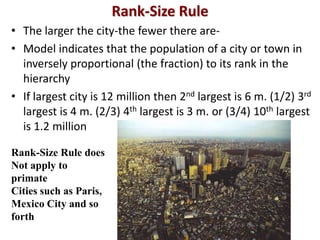Rank-Size Rule
• The larger the city-the fewer there are-
• Model indicates that the population of a city or town in
  inversely proportional (the fraction) to its rank in the
  hierarchy
• If largest city is 12 million then 2nd largest is 6 m. (1/2) 3rd
  largest is 4 m. (2/3) 4th largest is 3 m. or (3/4) 10th largest
  is 1.2 million

Rank-Size Rule does
Not apply to
primate
Cities such as Paris,
Mexico City and so
forth
 