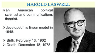 HAROLD LASWELL
➢an American political
scientist and communications
theorist.
➢developed his linear model in
1948.
➢ Birth: February 13, 1902
➢ Death: December 18, 1978
 