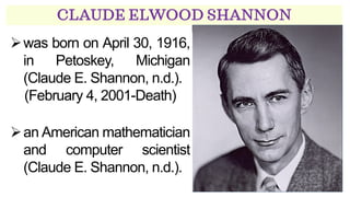 CLAUDE ELWOOD SHANNON
➢was born on April 30, 1916,
in Petoskey, Michigan
(Claude E. Shannon, n.d.).
(February 4, 2001-Death)
➢an American mathematician
and computer scientist
(Claude E. Shannon, n.d.).
 