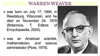 WARREN WEAVER
➢ was born on July 17, 1894, in
Reedsburg, Wisconsin, and he
died on November 24, 1978
(Britannica, T. Editors of
Encyclopaedia, 2024).
➢ was an American scientist,
mathematician, and science
administrator (Piore, 1979).
 