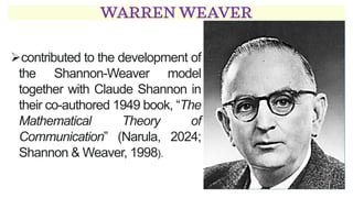 WARREN WEAVER
➢contributed to the development of
the Shannon-Weaver model
together with Claude Shannon in
their co-authored 1949 book, “The
Mathematical Theory of
Communication” (Narula, 2024;
Shannon & Weaver, 1998).
 