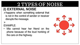 2 TYPES OF NOISE
➢happens when something external that
is not in the control of sender or receiver
disrupts the message.
➢
EXAMPLE:
• Mia cannot hear her friend on the
phone because of the loud honking of
the cars on the highway.
2) EXTERNAL NOISE
 