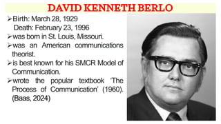 DAVID KENNETH BERLO
➢Birth: March 28, 1929
Death: February 23, 1996
➢was born in St. Louis, Missouri.
➢was an American communications
theorist.
➢is best known for his SMCR Model of
Communication.
➢wrote the popular textbook ‘The
Process of Communication’ (1960).
(Baas, 2024)
 
