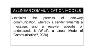 A) LINEAR COMMUNICATION MODELS
➢explains the process of one-way
communication, whereby a sender transmits a
message, and a receiver absorbs or
understands it (What’s a Linear Model of
Communication?, 2024).
 